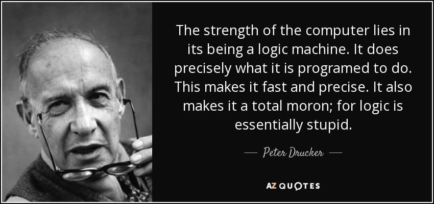 Citation de Peter Drucker: "La force de l'ordinateur, c'est qu'il est une machine logique. Il fait précisement ce pourquoi il est programmé. Ca le rend rapide et précis. Ca en fait aussi un parfait crétin, parceque la logique est stupide par essence."